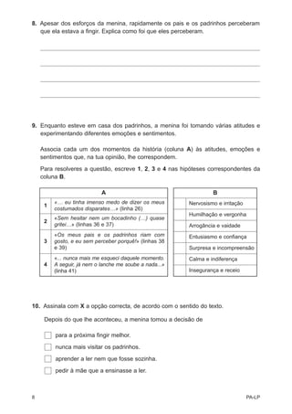 8. Apesar dos esforços da menina, rapidamente os pais e os padrinhos perceberam
   que ela estava a fingir. Explica como foi que eles perceberam.




9. Enquanto esteve em casa dos padrinhos, a menina foi tomando várias atitudes e
   experimentando diferentes emoções e sentimentos.

    Associa cada um dos momentos da história (coluna A) às atitudes, emoções e
    sentimentos que, na tua opinião, lhe correspondem.

    Para resolveres a questão, escreve 1, 2, 3 e 4 nas hipóteses correspondentes da
    coluna B.

                            A                                     B
         «… eu tinha imenso medo de dizer os meus        Nervosismo e irritação
     1
         costumados disparates…» (linha 26)
                                                         Humilhação e vergonha
         «Sem hesitar nem um bocadinho (…) quase
     2
         gritei…» (linhas 36 e 37)                       Arrogância e vaidade
         «Os meus pais e os padrinhos riam com           Entusiasmo e confiança
     3   gosto, e eu sem perceber porquê!» (linhas 38
         e 39)                                           Surpresa e incompreensão
         «... nunca mais me esqueci daquele momento.     Calma e indiferença
     4   A seguir, já nem o lanche me soube a nada...»
         (linha 41)                                      Insegurança e receio




10. Assinala com X a opção correcta, de acordo com o sentido do texto.

     Depois do que lhe aconteceu, a menina tomou a decisão de

         para a próxima fingir melhor.

         nunca mais visitar os padrinhos.

         aprender a ler nem que fosse sozinha.

         pedir à mãe que a ensinasse a ler.



8                                                                                 PA-LP
 