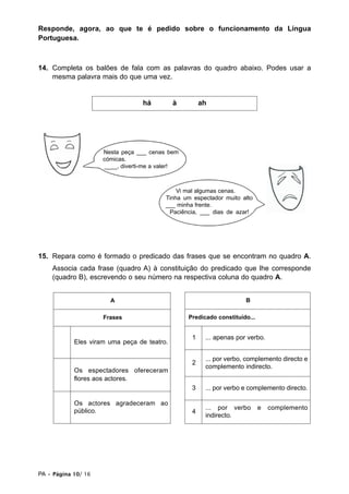 Responde, agora, ao que te é pedido sobre o funcionamento da Língua
Portuguesa.



14. Completa os balões de fala com as palavras do quadro abaixo. Podes usar a
    mesma palavra mais do que uma vez.


                                  há         à        ah




                     Nesta peça ___ cenas bem
                     cómicas.
                     ____, diverti-me a valer!



                                             Vi mal algumas cenas.
                                         Tinha um espectador muito alto
                                         ___ minha frente.
                                          Paciência, ___ dias de azar!




15. Repara como é formado o predicado das frases que se encontram no quadro A.
    Associa cada frase (quadro A) à constituição do predicado que lhe corresponde
    (quadro B), escrevendo o seu número na respectiva coluna do quadro A.


                       A                                             B

                     Frases                      Predicado constituído...


                                                  1    ... apenas por verbo.
            Eles viram uma peça de teatro.

                                                       ... por verbo, complemento directo e
                                                  2
                                                       complemento indirecto.
            Os espectadores ofereceram
            flores aos actores.
                                                  3    ... por verbo e complemento directo.

            Os actores agradeceram ao
            público.                                   ... por verbo        e   complemento
                                                  4
                                                       indirecto.




PA • Página 10/ 16
 