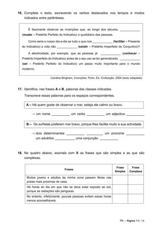16. Completa o texto, escrevendo os verbos destacados nos tempos e modos
    indicados entre parênteses.


       É fascinante observar as invenções que, ao longo dos séculos, ____________
   (mudar – Pretérito Perfeito do Indicativo) o quotidiano das pessoas.

       Como seria o nosso dia-a-dia se tudo o que nos ____________ (facilitar – Presente
   do Indicativo) a vida não ____________ (existir – Pretérito Imperfeito do Conjuntivo)?

       A electricidade, por exemplo, que as pessoas já          ____________ (conhecer –
   Pretérito Imperfeito do Indicativo) antes de o seu uso se ter generalizado, ____________
   (ser – Pretérito Perfeito do Indicativo) um passo muito importante para o mundo
   moderno.

                        Caroline Bingham, Invenções, Porto, Ed. Civilização, 2004 (texto adaptado)



17. Identifica, nas frases A e B, palavras das classes indicadas.
    Transcreve essas palavras para os espaços correspondentes.

      A – Há quem goste de observar o mar, esteja ele calmo ou bravo.

          → um nome __________ um verbo __________ um adjectivo __________


      B – Os surfistas preferem mar bravo, porque lhes facilita muito a sua actividade.

          → dois determinantes __________ _________ um pronome __________
            um advérbio ___________ uma conjunção __________



18. No quadro abaixo, assinala com X as frases que são simples e as que são
    complexas.

                                                                            Frase       Frase
                                   Frases
                                                                           Simples     Complexa

      Muitos jovens e adultos da minha zona passam férias nas
      praias mais próximas de casa.
      Há horas do dia em que não se deve estar exposto ao sol,
      porque as radiações são perigosas.
      No entanto, infelizmente, poucas pessoas evitam essas horas
      menos aconselháveis.




                                                                                PA • Página 11/ 16
 