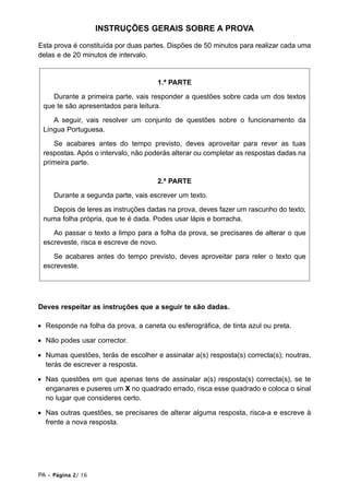 INSTRUÇÕES GERAIS SOBRE A PROVA

Esta prova é constituída por duas partes. Dispões de 50 minutos para realizar cada uma
delas e de 20 minutos de intervalo.


                                     1.ª PARTE

    Durante a primeira parte, vais responder a questões sobre cada um dos textos
 que te são apresentados para leitura.

    A seguir, vais resolver um conjunto de questões sobre o funcionamento da
 Língua Portuguesa.

    Se acabares antes do tempo previsto, deves aproveitar para rever as tuas
 respostas. Após o intervalo, não poderás alterar ou completar as respostas dadas na
 primeira parte.

                                     2.ª PARTE

     Durante a segunda parte, vais escrever um texto.

   Depois de leres as instruções dadas na prova, deves fazer um rascunho do texto,
 numa folha própria, que te é dada. Podes usar lápis e borracha.

    Ao passar o texto a limpo para a folha da prova, se precisares de alterar o que
 escreveste, risca e escreve de novo.

    Se acabares antes do tempo previsto, deves aproveitar para reler o texto que
 escreveste.




Deves respeitar as instruções que a seguir te são dadas.

• Responde na folha da prova, a caneta ou esferográfica, de tinta azul ou preta.

• Não podes usar corrector.

• Numas questões, terás de escolher e assinalar a(s) resposta(s) correcta(s); noutras,
  terás de escrever a resposta.

• Nas questões em que apenas tens de assinalar a(s) resposta(s) correcta(s), se te
  enganares e puseres um X no quadrado errado, risca esse quadrado e coloca o sinal
  no lugar que consideres certo.

• Nas outras questões, se precisares de alterar alguma resposta, risca-a e escreve à
  frente a nova resposta.




PA • Página 2/ 16
 