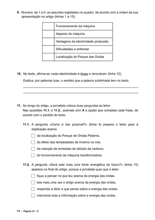 9. Numera, de 1 a 5, os assuntos registados no quadro, de acordo com a ordem da sua
   apresentação no artigo (linhas 1 a 15).


                            Funcionamento da máquina

                            Aspecto da máquina

                            Vantagens da electricidade produzida

                            Dificuldades a enfrentar

                            Localização do Parque das Ondas




10. No texto, afirma-se «esta electricidade é limpa e renovável» (linha 12).

    Explica, por palavras tuas, o sentido que a palavra sublinhada tem no texto.
    __________________________________________________________________
    __________________________________________________________________



11. Ao longo do artigo, a jornalista coloca duas perguntas ao leitor.
    Nas questões 11.1. e 11.2., assinala com X a opção que completa cada frase, de
    acordo com o sentido do texto.


    11.1. A pergunta «Como é isto possível?» (linha 4) prepara o leitor para a
          explicação acerca

               da localização do Parque de Ondas Pelamis.

               do efeito das tempestades de Inverno no mar.

               da redução de emissões de dióxido de carbono.

               do funcionamento da máquina transformadora.


    11.2. A pergunta «Será esta mais uma fonte energética do futuro?» (linha 15)
          aparece no final do artigo, porque a jornalista quer que o leitor

               fique a pensar no que leu acerca da energia das ondas.

               leia mais uma vez o artigo acerca da energia das ondas.

               responda a dizer o que pensa sobre a energia das ondas.

               memorize toda a informação sobre a energia das ondas.



PA • Página 8/ 16
 