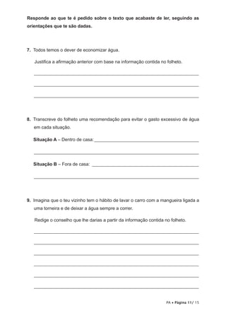 Responde ao que te é pedido sobre o texto que acabaste de ler, seguindo as
orientações que te são dadas.




7. Todos temos o dever de economizar água.

   Justifica a afirmação anterior com base na informação contida no folheto.

   _______________________________________________________________________

   _______________________________________________________________________

   _______________________________________________________________________




8. Transcreve do folheto uma recomendação para evitar o gasto excessivo de água
   em cada situação.

   Situação A – Dentro de casa: _____________________________________________

   _______________________________________________________________________

   Situação B – Fora de casa: ______________________________________________

   _______________________________________________________________________




9. Imagina que o teu vizinho tem o hábito de lavar o carro com a mangueira ligada a
   uma torneira e de deixar a água sempre a correr.

   Redige o conselho que lhe darias a partir da informação contida no folheto.

   _______________________________________________________________________

   _______________________________________________________________________

   _______________________________________________________________________

   _______________________________________________________________________

   _______________________________________________________________________

   _______________________________________________________________________


                                                                    PA • Página 11/ 15
 