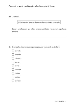 Responde ao que te é pedido sobre o funcionamento da língua.




10. Lê a frase.


                 O rio recebia a água da chuva que lhe engrossava a corrente.



    Escreve uma frase em que utilizes o nome sublinhado, mas com um significado
    diferente.


    ______________________________________________________________________




11. Ordena alfabeticamente as seguintes palavras, numerando-as de 1 a 9.

         corrente

         cinzento

         chuvisco

         chover

         chuva

         cheirosa

         célebre

         cântaro

         chuvoso




                                                                      PA • Página 13/ 15
 