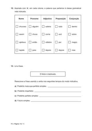 12. Assinala com      ×, em cada coluna, a palavra que pertence à classe gramatical
     nela indicada.


          Nome            Pronome        Adjectivo      Preposição   Conjunção



      …    chuvoso      …   alguém     …   soleira     …    tudo     …   dentro



      …    assim        …   chuva      …   corria      …    avó      …   sobre



      …    ajeitava     …   então      …   célebre     …    por      …   magro



      …    tapete       …   para       …   depois      …    depois   …   mas




13. Lê a frase.



                                     O feitor é dedicado.


     Reescreve a frase usando o verbo nos seguintes tempos do modo indicativo.

     a) Pretérito mais-que-perfeito simples: ___________________________________

     b) Pretérito imperfeito: _________________________________________________

     c) Pretérito perfeito simples: ____________________________________________

     d) Futuro simples: _____________________________________________________




PA • Página 14/ 15
 