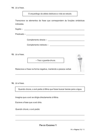 14. Lê a frase.


                   O arqueólogo da aldeia dedicava a vida ao estudo.


    Transcreve os elementos da frase que correspondem às funções sintácticas
    indicadas.

    Sujeito – _____________________________________________________________

    Predicado – ___________________________________________________________

                  Complemento directo – _____________________________________

                  Complemento indirecto – ___________________________________



15. Lê a frase.


                            – Traz o guarda-chuva.



    Reescreve a frase na forma negativa, mantendo a pessoa verbal.

    ______________________________________________________________________




16. Lê a frase.


       Quando chovia, a avó pedia à Altina que fosse buscar bacias para a água.



    Imagina que a avó se dirigia directamente à Altina.

    Escreve a frase que a avó diria.


    Quando chovia, a avó pedia:

    ______________________________________________________________________

    ______________________________________________________________________


                                 Fim do Caderno 1
                                                                  PA • Página 15/ 15
 