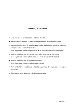INSTRUÇÕES GERAIS




•   Lê os textos e as questões com a máxima atenção.

•   Responde nos cadernos a caneta ou a esferográfica, de tinta azul ou preta.

•   Numas questões, tens de escolher uma opção, assinalando com       × o quadrado
  correspondente à resposta correcta.
  Se te enganares, risca e volta a colocar   × no quadrado que consideres certo.
•   Noutras questões, tens de numerar os círculos para ordenar elementos.
  Se te enganares, risca e volta a escrever o número que consideres certo.

•   Noutras questões, tens de escrever a resposta.
  Se te enganares, risca e escreve a nova resposta.

•   Pode ainda haver questões de outros tipos; por isso, lê sempre com cuidado as
  instruções.

•   Se acabares antes do tempo, relê as tuas respostas.




                                                                      PA • Página 3/ 15
 