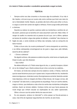 Lê o texto A. Podes consultar o vocabulário apresentado a seguir ao texto.


                                     TEXTO A

 1      Sempre achei nos dias cinzentos e chuvosos algo de acolhedor. A luz não é
     tão ríspida, e dir-se-ia que as nuvens são como cortinas que tiram aos raios do
     sol a intensidade mortal. Depois, as janelas são bons olhos para olhar a chuva,
     e a água a correr tem cantar de regato e refresca. A terra surge então perfumada
 5   e cheirosa.
        Quando eu estava na quinta e pairava sobre as montanhas a sombra de um
     dia assim, parecia que os barulhos em casa assumiam outro tom. Mais nítido. O
     ranger do soalho na varanda sob os passos da avó que, com a Altina, ajeitava
     as bacias de recolher a água das gretas do telhado, o restolhar1 das chamas no
10   fogão da sala, o vento bufando as folhas das ramadas, tudo se compunha de
     tacto musical.
        Então a chuva caía. As nuvens pranteavam2 a terra ensopando os caminhos,
     e as telhas sobrepostas encarregavam-se de guiar a água que, pelo telhado,
     escorria até às caleiras3.
15      – Chove a cântaros!
        Se alguém entrava, não passava a soleira da porta, onde havia um tapete para
     limpar os pés, que não dissesse:
        – Que molha!
        Na aldeia atribuíam a S. Pedro essa água do céu, e, quando trovejava, diziam
20   em ar de chalaça4 que o Santo andava lá por cima a arrumar as cadeiras...
        Em baixo, ao fundo dos campos de erva rasteira e verde, o Febras, riacho de
     que às vezes fazíamos pouco por ir quase vazio, troçava então de nós, recebendo
     essa nova água que, vinda das nuvens, lhe engrossava a corrente, fazendo-a andar
     mais depressa, entre as margens de fetos e tílias bravas, de musgo e ervas, até
25 à represa5. Do lado de lá, a casa grande do arqueólogo. Fora um vizinho distinto,
     magro e irónico, que dedicara a vida a tirar do ventre das montanhas civilizações
     extintas. Assim se tornara célebre. Contava minha avó que havia pessoas de
     muito longe que vinham escutar as explicações do seu saber apaixonado.
        Olhar a chuva e ouvi-la cantar dentro de casa era bom.
30      Eu era pequeno, andava no internato6 e vinha passar os fins-de-semana a
     casa, mas tinha de regressar segunda-feira de manhã, às seis horas.


PA • Página 4/ 15
 