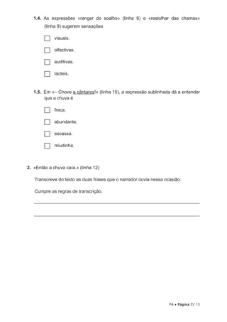 1.4. As expressões «ranger do soalho» (linha 8) e «restolhar das chamas»
        (linha 9) sugerem sensações

        ……visuais.

        ……olfactivas.

        ……auditivas.

        ……tácteis.



   1.5. Em «– Chove a cântaros!» (linha 15), a expressão sublinhada dá a entender
        que a chuva é

        ……fraca.

        ……abundante.

        ……escassa.

        ……miudinha.



2. «Então a chuva caía.» (linha 12)

   Transcreve do texto as duas frases que o narrador ouvia nessa ocasião.

   Cumpre as regras de transcrição.

   _______________________________________________________________________


   _______________________________________________________________________




                                                                   PA • Página 7/ 15
 
