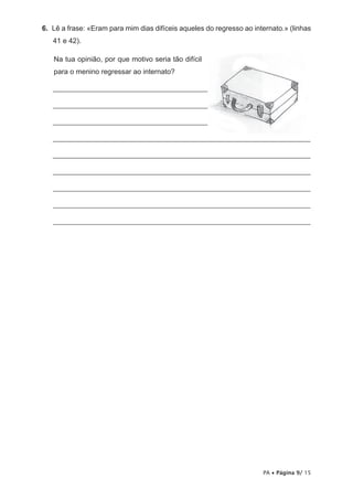 6. Lê a frase: «Eram para mim dias difíceis aqueles do regresso ao internato.» (linhas
   41 e 42).

   Na tua opinião, por que motivo seria tão difícil
   para o menino regressar ao internato?

   _______________________________________________________________________

   _______________________________________________________________________

   _______________________________________________________________________

   _______________________________________________________________________

   _______________________________________________________________________

   _______________________________________________________________________

   _______________________________________________________________________

   _______________________________________________________________________

   _______________________________________________________________________




                                                                      PA • Página 9/ 15
 