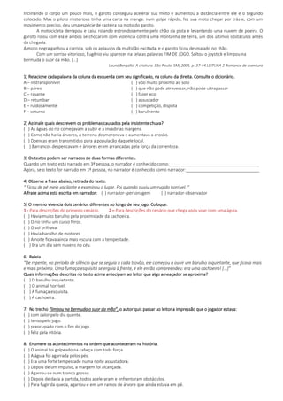 Inclinando o corpo um pouco mais, o garoto conseguiu acelerar sua moto e aumentou a distância entre ele e o segundo
colocado. Mas o piloto misterioso tinha uma carta na manga: num golpe rápido, fez sua moto chegar por trás e, com um
movimento preciso, deu uma espécie de rasteira na moto do garoto.
A motocicleta derrapou e caiu, rolando estrondosamente pelo chão da pista e levantando uma nuvem de poeira. O
garoto rolou com ela e ambos se chocaram com violência contra uma montanha de terra, um dos últimos obstáculos antes
da chegada.
A moto negra ganhou a corrida, sob os aplausos da multidão excitada, e o garoto ficou desmaiado no chão.
Com um sorriso vitorioso, Eugênio viu aparecer na tela as palavras FIM DE JOGO. Soltou o joystick e limpou na
bermuda o suor da mão. [...]
Laura Bergallo. A criatura. São Paulo: SM, 2005. p. 37-44.LEITURA 2 Romance de aventura
1) Relacione cada palavra da coluna da esquerda com seu significado, na coluna da direita. Consulte o dicionário.
A – instransponível ( ) vôo muito próximo ao solo
B – páreo ( ) que não pode atravessar, não pode ultrapassar
C – rasante ( ) fazer eco
D – retumbar ( ) assustador
E – ruidosamente ( ) competição, disputa
F – soturno ( ) barulhento
2) Assinale quais descrevem os problemas causados pela insistente chuva?
( ) As águas do rio começavam a subir e a invadir as margens.
( ) Como não havia árvores, o terreno desmoronava e aumentava a erosão.
( ) Doenças eram transmitidas para a população daquele local.
( ) Barrancos despencavam e árvores eram arrancadas pela força da correnteza.
3) Os textos podem ser narrados de duas formas diferentes.
Quando um texto está narrado em 3ª pessoa, o narrador é conhecido como:______________________________________
Agora, se o texto for narrado em 1ª pessoa, no narrador é conhecido como narrador:_______________________________
4) Observe a frase abaixo, retirada do texto:
“ Ficou de pé meio vacilante e examinou o lugar. Foi quando ouviu um rugido horrível. ”
A frase acima está escrita em narrador: ( ) narrador- personagem ( ) narrador-observador
5) O menino vivencia dois cenários diferentes ao longo de seu jogo. Coloque:
1 - Para descrições do primeiro cenário. 2 – Para descrições do cenário que chega após voar com uma águia.
( ) Havia muito barulho pela proximidade da cachoeira.
( ) O rio tinha um curso feroz.
( ) O sol brilhava.
( ) Havia barulho de motores.
( ) A noite ficava ainda mais escura com a tempestade.
( ) Era um dia sem nuvens no céu.
6. Releia.
“De repente, no período de silêncio que se seguia a cada trovão, ele começou a ouvir um barulho inquietante, que ficava mais
e mais próximo. Uma fumaça esquisita se erguia à frente, e ele então compreendeu: era uma cachoeira! [...]”
Quais informações descritas no texto acima antecipam ao leitor que algo ameaçador se aproxima?
( ) O barulho inquietante.
( ) O animal horrível.
( ) A fumaça esquisita.
( ) A cachoeira.
7. No trecho “limpou na bermuda o suor da mão”, o autor quis passar ao leitor a impressão que o jogador estava:
( ) com calor pelo dia quente.
( ) tenso pelo jogo.
( ) preocupado com o fim do jogo..
( ) feliz pela vitória.
8. Enumere os acontecimentos na ordem que aconteceram na história.
( ) O animal foi golpeado na cabeça com toda força.
( ) A águia foi agarrada pelos pés.
( ) Era uma forte tempestade numa noite assustadora.
( ) Depois de um impulso, a margem foi alcançada.
( ) Agarrou-se num tronco grosso.
( ) Depois de dada a partida, todos aceleraram e enfrentaram obstáculos.
( ) Para fugir da queda, agarrou-e em um ramos de árvore que ainda estava em pé.
 
