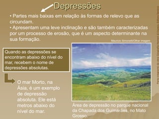 Depressões
Área de depressão no parque nacional
da Chapada dos Guimarães, no Mato
Grosso.
Mauricio Simonetti/Olhar imagem
Quando as depressões se
encontram abaixo do nível do
mar, recebem o nome de
depressões absolutas.
• Partes mais baixas em relação às formas de relevo que as
circundam.
• Apresentam uma leve inclinação e são também caracterizadas
por um processo de erosão, que é um aspecto determinante na
sua formação.
O mar Morto, na
Ásia, é um exemplo
de depressão
absoluta. Ele está
metros abaixo do
nível do mar.
Parte
integrante
da
obra
Geografia
Homem
&
Espaço,
Editora
Saraiva
 