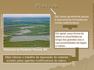 Planícies
Vista área do Pantanal. Poconé, MT.
Palê
Zuppani/
Pulsar
São áreas geralmente planas
e basicamente formadas por
rochas sedimentares.
Mais intenso o trabalho de deposição do material
erodido pelos agentes modificadores do relevo.
Em geral, essa forma de
relevo é encontrada ao
longo dos grandes rios e
nas proximidades de lagos
e mares.
Parte
integrante
da
obra
Geografia
Homem
&
Espaço,
Editora
Saraiva
 