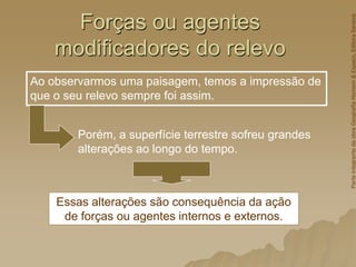 Forças ou agentes
modificadores do relevo
Porém, a superfície terrestre sofreu grandes
alterações ao longo do tempo.
Ao observarmos uma paisagem, temos a impressão de
que o seu relevo sempre foi assim.
Essas alterações são consequência da ação
de forças ou agentes internos e externos.
Parte
integrante
da
obra
Geografia
Homem
&
Espaço,
Editora
Saraiva
 