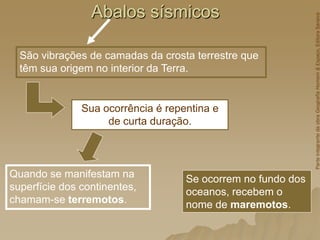 Abalos sísmicos
São vibrações de camadas da crosta terrestre que
têm sua origem no interior da Terra.
Sua ocorrência é repentina e
de curta duração.
Quando se manifestam na
superfície dos continentes,
chamam-se terremotos.
Se ocorrem no fundo dos
oceanos, recebem o
nome de maremotos.
Parte
integrante
da
obra
Geografia
Homem
&
Espaço,
Editora
Saraiva
 