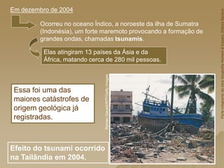 Ocorreu no oceano Índico, a noroeste da ilha de Sumatra
(Indonésia), um forte maremoto provocando a formação de
grandes ondas, chamadas tsunamis.
Elas atingiram 13 países da Ásia e da
África, matando cerca de 280 mil pessoas.
Essa foi uma das
maiores catástrofes de
origem geológica já
registradas.
Em dezembro de 2004
Efeito do tsunami ocorrido
na Tailândia em 2004.
Romeo
Gacad/AFP/Getty
Images
Parte
integrante
da
obra
Geografia
Homem
&
Espaço,
Editora
Saraiva
 