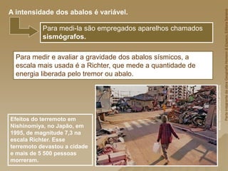 Para medir e avaliar a gravidade dos abalos sísmicos, a
escala mais usada é a Richter, que mede a quantidade de
energia liberada pelo tremor ou abalo.
Efeitos do terremoto em
Nishinomiya, no Japão, em
1995, de magnitude 7,3 na
escala Richter. Esse
terremoto devastou a cidade
e mais de 5 500 pessoas
morreram.
Para medi-la são empregados aparelhos chamados
sismógrafos.
A intensidade dos abalos é variável.
Parte
integrante
da
obra
Geografia
Homem
&
Espaço,
Editora
Saraiva
Kimio
Ida/epa/Corbis/LatinStock
 