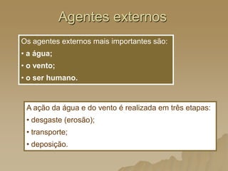 Agentes externos
Os agentes externos mais importantes são:
• a água;
• o vento;
• o ser humano.
A ação da água e do vento é realizada em três etapas:
• desgaste (erosão);
• transporte;
• deposição.
 