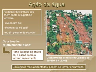 Ação da água
As águas das chuvas que
caem sobre a superfície
terrestre:
• evaporam-se;
• infiltram-se no solo;
• ou simplesmente escoam.
Parte da água da chuva
cai e escoa sobre o
terreno suavemente. Deslizamento de terra em Campos do
Jordão, SP (2000).
Lalo
de
Almeida/
Folha
Imagem
Em regiões mais acidentadas, podem-se formar enxurradas.
Se a área for
relativamente plana:
 