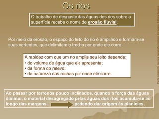 Os rios
Ao passar por terrenos pouco inclinados, quando a força das águas
diminui, o material desagregado pelas águas dos rios acumula-se ao
longo das margens podendo dar origem às planícies.
O trabalho de desgaste das águas dos rios sobre a
superfície recebe o nome de erosão fluvial.
A rapidez com que um rio amplia seu leito depende:
• do volume de água que ele apresenta;
• da forma do relevo;
• da natureza das rochas por onde ele corre.
Por meio da erosão, o espaço do leito do rio é ampliado e formam-se
suas vertentes, que delimitam o trecho por onde ele corre.
Parte
integrante
da
obra
Geografia
Homem
&
Espaço,
Editora
Saraiva
 