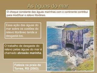 As águas do mar
Essa ação das águas do
mar sobre os costões do
relevo litorâneo tende a
desgastá-los.
Kim-Ir-Sem
Falésia na praia de
Torres, RS (2003).
O trabalho de desgaste do
relevo pelas águas do mar é
chamado abrasão marinha.
O choque constante das águas marinhas com o continente contribui
para modificar o relevo litorâneo.
Parte
integrante
da
obra
Geografia
Homem
&
Espaço,
Editora
Saraiva
 