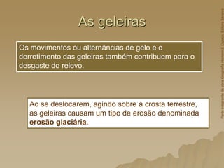 As geleiras
Os movimentos ou alternâncias de gelo e o
derretimento das geleiras também contribuem para o
desgaste do relevo.
Ao se deslocarem, agindo sobre a crosta terrestre,
as geleiras causam um tipo de erosão denominada
erosão glaciária.
Parte
integrante
da
obra
Geografia
Homem
&
Espaço,
Editora
Saraiva
 