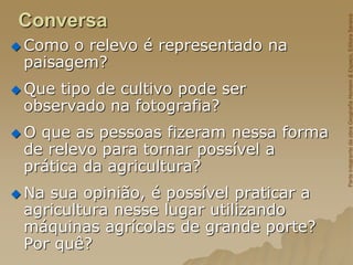 Conversa
 Como o relevo é representado na
paisagem?
 Que tipo de cultivo pode ser
observado na fotografia?
 O que as pessoas fizeram nessa forma
de relevo para tornar possível a
prática da agricultura?
 Na sua opinião, é possível praticar a
agricultura nesse lugar utilizando
máquinas agrícolas de grande porte?
Por quê?
Parte
integrante
da
obra
Geografia
Homem
&
Espaço,
Editora
Saraiva
 