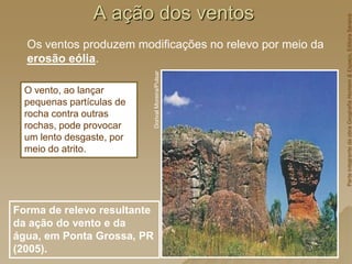 A ação dos ventos
Os ventos produzem modificações no relevo por meio da
erosão eólia.
Forma de relevo resultante
da ação do vento e da
água, em Ponta Grossa, PR
(2005).
Dorival
Moreira/Pulsar
O vento, ao lançar
pequenas partículas de
rocha contra outras
rochas, pode provocar
um lento desgaste, por
meio do atrito.
Parte
integrante
da
obra
Geografia
Homem
&
Espaço,
Editora
Saraiva
 