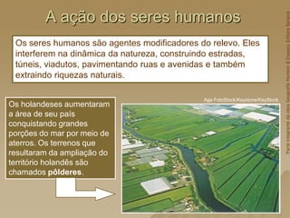 A ação dos seres humanos
Os seres humanos são agentes modificadores do relevo. Eles
interferem na dinâmica da natureza, construindo estradas,
túneis, viadutos, pavimentando ruas e avenidas e também
extraindo riquezas naturais.
Os holandeses aumentaram
a área de seu país
conquistando grandes
porções do mar por meio de
aterros. Os terrenos que
resultaram da ampliação do
território holandês são
chamados pôlderes.
Age FotoStock/Keystone/KeyStock
Parte
integrante
da
obra
Geografia
Homem
&
Espaço,
Editora
Saraiva
 