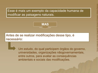 Antes de se realizar modificações desse tipo, é
necessário:
Esse é mais um exemplo da capacidade humana de
modificar as paisagens naturais.
MAS
Um estudo, do qual participem órgãos do governo,
universidades, organizações nãogovernamentais,
entre outros, para avaliar as consequências
ambientais e sociais das modificações.
Parte
integrante
da
obra
Geografia
Homem
&
Espaço,
Editora
Saraiva
 