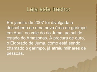 Leia este trecho:
Em janeiro de 2007 foi divulgada a
descoberta de uma nova área de garimpo
em Apuí, no vale do rio Juma, ao sul do
estado do Amazonas. À procura de ouro,
o Eldorado de Juma, como está sendo
chamado o garimpo, já atraiu milhares de
pessoas.
Parte
integrante
da
obra
Geografia
Homem
&
Espaço,
Editora
Saraiva
 