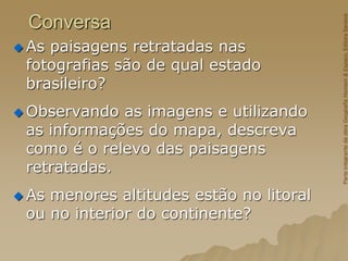 Conversa
 As paisagens retratadas nas
fotografias são de qual estado
brasileiro?
 Observando as imagens e utilizando
as informações do mapa, descreva
como é o relevo das paisagens
retratadas.
 As menores altitudes estão no litoral
ou no interior do continente?
Parte
integrante
da
obra
Geografia
Homem
&
Espaço,
Editora
Saraiva
 