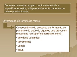 Os seres humanos ocupam praticamente toda a
superfície terrestre, independentemente da forma do
relevo predominante.
Consequência do processo de formação do
planeta e da ação de agentes que provocam
mudanças na superfície terrestre, como:
• atividade vulcânica;
• terremotos;
• vento;
• água.
Diversidade de formas de relevo:
Parte
integrante
da
obra
Geografia
Homem
&
Espaço,
Editora
Saraiva
 