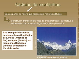 Cadeias de montanhas
Cordilheira do Himalaia, na Ásia.
Age
FotoStock/
Keystock/
Keystone
São exemplos de cadeias
de montanhas a Cordilheira
dos Andes (América do
Sul), os Alpes (Europa), as
montanhas Rochosas
(América do Norte) e o
Himalaia (Ásia).
São as partes do relevo que apresentam maiores altitudes.
Constituem grandes elevações da crosta terrestre, cujo relevo é
acidentado, com encostas íngremes e vales profundos.
Parte
integrante
da
obra
Geografia
Homem
&
Espaço,
Editora
Saraiva
 
