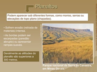 Planaltos
Parque nacional da Serra da Canastra,
em Minas Gerais.
Luciano
Candisani
• Sofrem erosão (retirada de
materiais) intensa.
• As bordas podem ser
escarpadas (paredão
abrupto) ou apresentar
rampas suaves.
Podem aparecer sob diferentes formas, como morros, serras ou
elevações de topo plano (chapadas).
Geralmente as altitudes do
planalto são superiores a
300 metros.
Parte
integrante
da
obra
Geografia
Homem
&
Espaço,
Editora
Saraiva
 