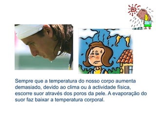 Para formar o suor, as glândulas sudoríparas, retiram dos capilares  sanguíneos, água e substâncias tóxicas que eliminam para o exterior, em forma de pequenas gotas, pelos poros da pele.CURIOSIDADEExistem cerca de três milhões de poros sudoríparos por todo o corpo, sendo no entanto mais frequentes nas axilas, entre as pernas e na testa.