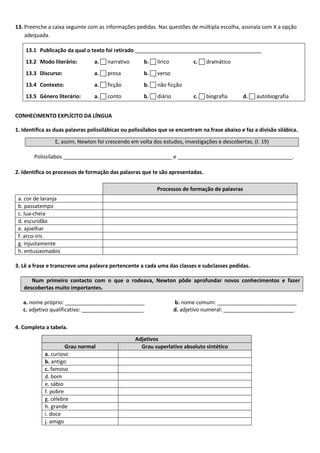 13. Preenche a caixa seguinte com as informações pedidas. Nas questões de múltipla escolha, assinala com X a opção
adequada.
13.1 Publicação da qual o texto foi retirado ___________________________________________
13.2 Modo literário: a.  narrativo b.  lírico c.  dramático
13.3 Discurso: a.  prosa b.  verso
13.4 Contexto: a.  ficção b.  não ficção
13.5 Género literário: a.  conto b.  diário c.  biografia d.  autobiografia
CONHECIMENTO EXPLÍCITO DA LÍNGUA
1. Identifica as duas palavras polissilábicas ou polissílabos que se encontram na frase abaixo e faz a divisão silábica.
E, assim, Newton foi crescendo em volta dos estudos, investigações e descobertas. (l. 19)
Polissílabos _____________________________________ e _______________________________________.
2. Identifica os processos de formação das palavras que te são apresentadas.
Processos de formação de palavras
a. cor de laranja
b. passatempo
c. lua-cheia
d. escuridão
e. ajoelhar
f. arco-íris
g. injustamente
h. entusiasmados
3. Lê a frase e transcreve uma palavra pertencente a cada uma das classes e subclasses pedidas.
Num primeiro contacto com o que o rodeava, Newton pôde aprofundar novos conhecimentos e fazer
descobertas muito importantes.
a. nome próprio: ___________________________ b. nome comum: ___________________________
c. adjetivo qualificativo: _____________________ d. adjetivo numeral: ________________________
4. Completa a tabela.
Adjetivos
Grau normal Grau superlativo absoluto sintético
a. curioso
b. antigo
c. famoso
d. bom
e. sábio
f. pobre
g. célebre
h. grande
i. doce
j. amigo
 