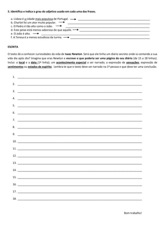 5. Identifica e indica o grau do adjetivo usado em cada uma das frases.
a. Lisboa é a cidade mais populosa de Portugal. ________________________________________________
b. Charlot foi um ator muito popular. _______________________________________________________
c. O Pedro é tão alto como o João. ________________________________________________________
d. Este peixe está menos saboroso do que aquele. _______________________________________________
e. O João é alto. ________________________________________________________________________
f. A Teresa é a menos estudiosa da turma. _____________________________________________________
ESCRITA
O texto dá a conhecer curiosidades da vida de Isaac Newton. Será que ele tinha um diário secreto onde ia contando a sua
vida dia após dia? Imagina que eras Newton e escreve o que poderia ser uma página do seu diário (de 15 a 18 linhas).
Inclui: o local e a data (1ª linha); um acontecimento especial a ser narrado; a expressão de sensações; expressão de
sentimentos ou estados de espírito. Lembra-te que o texto deve ser narrado na 1ª pessoa e que deve ter uma conclusão.
1. ___________________________________________________________________________________
2. ___________________________________________________________________________________
3. ___________________________________________________________________________________
4. ___________________________________________________________________________________
5. ___________________________________________________________________________________
6. ___________________________________________________________________________________
7. ___________________________________________________________________________________
8. ___________________________________________________________________________________
9. ___________________________________________________________________________________
10. ___________________________________________________________________________________
11. ___________________________________________________________________________________
12. ___________________________________________________________________________________
13. ___________________________________________________________________________________
14. ___________________________________________________________________________________
15. ___________________________________________________________________________________
16. ___________________________________________________________________________________
17. ___________________________________________________________________________________
18. ___________________________________________________________________________________
Bom trabalho!
 