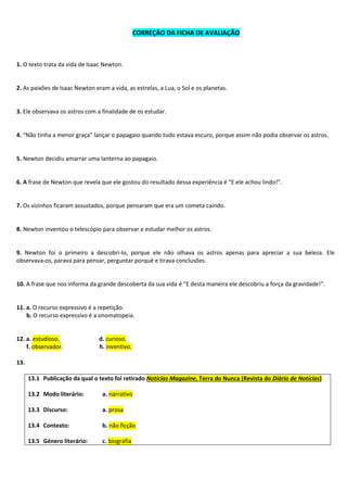 CORREÇÃO DA FICHA DE AVALIAÇÃO
1. O texto trata da vida de Isaac Newton.
2. As paixões de Isaac Newton eram a vida, as estrelas, a Lua, o Sol e os planetas.
3. Ele observava os astros com a finalidade de os estudar.
4. “Não tinha a menor graça” lançar o papagaio quando tudo estava escuro, porque assim não podia observar os astros.
5. Newton decidiu amarrar uma lanterna ao papagaio.
6. A frase de Newton que revela que ele gostou do resultado dessa experiência é “E ele achou lindo!”.
7. Os vizinhos ficaram assustados, porque pensaram que era um cometa caindo.
8. Newton inventou o telescópio para observar e estudar melhor os astros.
9. Newton foi o primeiro a descobri-lo, porque ele não olhava os astros apenas para apreciar a sua beleza. Ele
observava-os, parava para pensar, perguntar porquê e tirava conclusões.
10. A frase que nos informa da grande descoberta da sua vida é “E desta maneira ele descobriu a força da gravidade!”.
11. a. O recurso expressivo é a repetição.
b. O recurso expressivo é a onomatopeia.
12. a. estudioso. d. curioso.
f. observador. h. inventivo.
13.
13.1 Publicação da qual o texto foi retirado Notícias Magazine, Terra do Nunca (Revista do Diário de Notícias)
13.2 Modo literário: a. narrativo
13.3 Discurso: a. prosa
13.4 Contexto: b. não ficção
13.5 Género literário: c. biografia
 