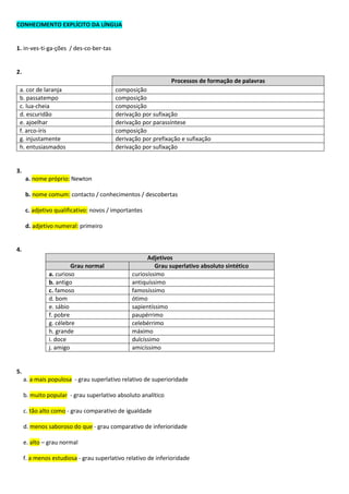 CONHECIMENTO EXPLÍCITO DA LÍNGUA
1. in-ves-ti-ga-ções / des-co-ber-tas
2.
Processos de formação de palavras
a. cor de laranja composição
b. passatempo composição
c. lua-cheia composição
d. escuridão derivação por sufixação
e. ajoelhar derivação por parassíntese
f. arco-íris composição
g. injustamente derivação por prefixação e sufixação
h. entusiasmados derivação por sufixação
3.
a. nome próprio: Newton
b. nome comum: contacto / conhecimentos / descobertas
c. adjetivo qualificativo: novos / importantes
d. adjetivo numeral: primeiro
4.
Adjetivos
Grau normal Grau superlativo absoluto sintético
a. curioso curiosíssimo
b. antigo antiquíssimo
c. famoso famosíssimo
d. bom ótimo
e. sábio sapientíssimo
f. pobre paupérrimo
g. célebre celebérrimo
h. grande máximo
i. doce dulcíssimo
j. amigo amicíssimo
5.
a. a mais populosa - grau superlativo relativo de superioridade
b. muito popular - grau superlativo absoluto analítico
c. tão alto como - grau comparativo de igualdade
d. menos saboroso do que - grau comparativo de inferioridade
e. alto – grau normal
f. a menos estudiosa - grau superlativo relativo de inferioridade
 