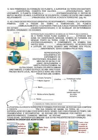 12. NOS PRIMÓRDIOS DA FORMAÇÃO DO PLANETA, A SUPERFÍCIE DA TERRA ERA BASTANTE
...................(QUENTE/FRIA), COBERTA POR VULCÕES.....................(ATIVOS/INATIVOS). MUITO
LENTAMENTE, O PLANETA COMEÇOU A .........................(ESFRIAR/ESQUENTAR) E, DEPOIS DE
MUITOS MILHÕES DE ANOS, A SUPERFÍCIE SE SOLIDIFICOU. FORMOU-SE ENTÃO UMA CAMADA
RELATIVAMENTE ...................(FINA/GROSSA) DE ROCHA, A CROSTA TERRESTRE. (pág. 44)
13. AO LONGO DESSEPROCESSO GRADATIVO DE RESFRIAMENTO, FORMOU-SE A ATMOSFERA
PRIMITIVA. COM O PASSAR DO TEMPO, A TEMPERATURA DO PLANETA
.......................(DIMINUIU/AUMENTOU) O SUFICIENTE PARA QUE A ÁGUA PUDESSEPERMANECER
EM ESTADO ........................(LÍQUIDO/GASOSO/SÓLIDO) E SE ACUMULAR EM DETERMINADAS
REGIÕES, ORIGINANDO OS OCEANOS.
REPRESENTAÇÃO ESQUEMÁTICA DE MODELOS DA TERRA PLANA E ESFÉRICA.
SE A TERRA FOSSE PLANA QUANDO O ........... ESTIVESSE BEM
ACIMA DO OBSERVADOR, NENHUMA SOMBRA SE FORMARIA EM
NENHUM PONTO DA TERRA. COMO O PLANETA É ....................
(ESFÉRICO/QUADRADO), O COMPRIMENTO DA SOMBRA DAS
HASTES SERÁ .........................(IGUAL/DIFERENTE), DE ACORDO COM
A LATITUDE DO LOCAL (QUANTO MAIS PRÓXIMO DOS PÓLOS,
....................(MAIOR/MENOR) SERÁ A SOMBRA PROJETADA).
REPRESENTAÇÃO
ESQUEMÁTICA DO
EXPERIMENTO DE
ERATÓSTENES, REALIZADO AO
MEIO-DIA DE UM DIA 21 DE
JUNHO: EM ALEXANDRIA, A
VARETA PRODUZ SOMBRA. NA
OUTRA CIDADE, OS RAIOS SOLARES ILUMINAM
DIRETAMENTE O FUNDO DO POÇO. SE UMA VARA FOSSE
FINCADA NESTE LOCAL, NESTA DATA E HORA, NÃO SERIA
PROJETADA UMA SOMBRA.
A LITOSFERA OUCROSTATERRESTRE É FORMADA POR ROCHAS. AS ROCHAS QUE COMPÕEM
A CROSTA ................................. TÊM SUA ORIGEM NO MAGMA DA TERRA. AS........................
SOFREMA AÇÃO DO CLIMA E DOS SERESVIVOS, SENDO, QUE COM O PASSAR DO TEMPO, SÃO
FRAGMENTADAS E DECOMPOSTAS. AS ROCHAS SÃO FORMADAS POR PARTES .................
(MENORES/MAIORES) CHAMADAS MINERAIS. AS ROCHAS ______________ (SÃO/NÃO SÃO)
TODAS IGUAIS. DEPENDEM DOS MINERAIS QUE ESTÃO PRESENTES NA SUA FORMAÇÃO.
NUMERE NAORDEM QUE ACONTECEM:
(B)
(A)
CAMADAS DA TERRA, ROCHA E SOLO
 