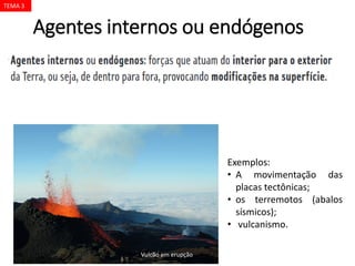 Agentes internos ou endógenos
JULIENGRONDIN/SHUTTERSTOCK
Exemplos:
• A movimentação das
placas tectônicas;
• os terremotos (abalos
sísmicos);
• vulcanismo.
Vulcão em erupção
TEMA 3
 