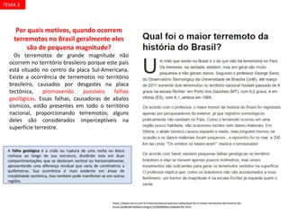 Por quais motivos, quando ocorrem
terremotos no Brasil geralmente eles
são de pequena magnitude?
Os terremotos de grande magnitude não
ocorrem no território brasileiro porque este país
está situado no centro da placa Sul-Americana.
Existe a ocorrência de terremotos no território
brasileiro, causados por desgastes na placa
tectônica, promovendo possíveis falhas
geológicas. Essas falhas, causadoras de abalos
sísmicos, estão presentes em todo o território
nacional, proporcionando terremotos; alguns
deles são considerados imperceptíveis na
superfície terrestre.
https://www.terra.com.br/noticias/educacao/voce-sabia/qual-foi-o-maior-terremoto-da-historia-do-
brasil,de08c087e60ea310VgnCLD200000bbcceb0aRCRD.html
A falha geológica é a cisão ou ruptura de uma rocha ou bloco
rochoso ao longo de sua estrutura, dividindo esta em duas
compartimentações que se deslocam vertical ou horizontalmente,
apresentando uma diferença residual que varia de centímetros a
quilômetros. Sua ocorrência é mais evidente em áreas de
instabilidade tectônica, mas também pode manifestar-se em outras
regiões.
TEMA 3
 