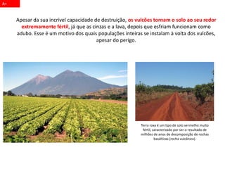 Apesar da sua incrível capacidade de destruição, os vulcões tornam o solo ao seu redor
extremamente fértil, já que as cinzas e a lava, depois que esfriam funcionam como
adubo. Esse é um motivo dos quais populações inteiras se instalam à volta dos vulcões,
apesar do perigo.
A+
Terra roxa é um tipo de solo vermelho muito
fértil, caracterizado por ser o resultado de
milhões de anos de decomposição de rochas
basálticas (rocha vulcânica).
 