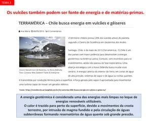 Os vulcões também podem ser fonte de energia e de matérias-primas.
A energia geotérmica é considerada uma das energias mais limpas no leque de
energias renováveis utilizáveis.
O calor é trazido para perto da superfície, devido a movimentos da crosta
terrestre, por intrusão de magma fundido e pela circulação de águas
subterrâneas formando reservatórios de água quente sob grande pressão.
TEMA 3
 