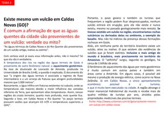 Existe mesmo um vulcão em Caldas
Novas (GO)?
É comum a afirmação de que as águas
quentes da cidade são provenientes de
um vulcão: verdade ou mito?
"As águas térmicas de Caldas Novas e do Rio Quente são provenientes
de um vulcão antigo, inativo ou extinto".
Com certeza você já ouviu essa informação antes, não é mesmo? Só
que ela não é verdadeira.
A temperatura dos rios na região das águas termais de Goiás é
proveniente de outro fenômeno natural: o aquecimento geotérmico.
Na tese de doutorado de Leonardo de Almeida, produzida na
Universidade de Brasília (UnB), a questão é explicada. O documento diz
que "a origem das águas termais é associada a regimes de fluxo
intermediário e a um arranjo de fraturas que atingem profundidades
maiores que 1.000 metros".
Basicamente, a água infiltra em fraturas existentes no subsolo, onde as
temperaturas são maiores devido a maior influência das camadas
inferiores da Terra, que apresentam altas temperaturas. Assim, nessas
regiões da crosta terrestre, quanto mais profundo, mais quente fica.
Segundo a tese, em Caldas Novas e Rio Quente "os poços termais
possuem vazões que alcançam 63 m³/h e temperaturas superiores a
59ºC".
Portanto, o povo goiano e também os turistas que
frequentam a região podem ficar despreocupados, nenhum
vulcão entrará em erupção, pois ele não existe e nunca
existiu, mesmo no passado geologicamente mais remoto. Se
tivesse existido um vulcão na região, encontraríamos rochas
vulcânicas ou derivadas delas no ambiente, a exemplo do
basalto. Mas não há indícios da presença dessas formações
rochosas em Goiás.
Aliás, em nenhuma parte do território brasileiro existe um
vulcão, ativo ou inativo. O que existem são evidências de
vulcões que já foram extintos. Inclusive o mais antigo do
mundo é brasileiro, mais precisamente no território do
Amazonas. O "velhinho" surgiu, segundo os geológos, há
cerca de 1 bilhão de anos.
O fenômeno de aquecimento das águas por meio geotérmico
é muito comum em outros países e também em
áreas como a Antártida. Em alguns casos, é possível até
mesmo a produção de energia elétrica, como ocorre na Nova
Zelândia. Já em Caldas Novas, o único aproveitamento
econômico possível é o turismo,
o que é muito bem executado na cidade. A região abrange o
maior manancial hidrotermal do mundo e recebe mais de
quatro milhões de turistas por ano, atraídos pelas
propriedades medicinais das piscinas termais.
Fonte: http://www.curtamais.com.br/goiania/existe-mesmo-
um-vulcao-em-caldas-novas
TEMA 3
 
