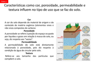 Cor
A cor do solo depende do material de origem e do
conteúdo de matéria orgânica (elementos vivos e
não vivos compostos de carbono
Porosidade
A porosidade se refere à porção do espaço ocupado
por líquidos e gases em relação à massa do solo, ou
seja, diz respeito aos “vazios”.
Permeabilidade
A permeabilidade do solo está diretamente
relacionada à porosidade, pois diz respeito à
condição da água de circular pelo solo.
Textura
Refere-se aos tamanho das partículas que
compõem o solo.
Características como cor, porosidade, permeabilidade e
textura influem no tipo de uso que se faz do solo.
TEMA 3
 