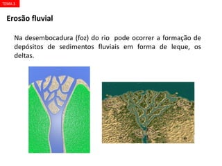 Erosão fluvial
Na desembocadura (foz) do rio pode ocorrer a formação de
depósitos de sedimentos fluviais em forma de leque, os
deltas.
TEMA 3
 