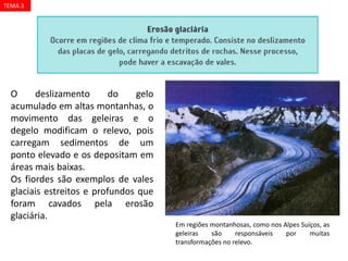 Agentes
PHOTODISC/CID
O deslizamento do gelo
acumulado em altas montanhas, o
movimento das geleiras e o
degelo modificam o relevo, pois
carregam sedimentos de um
ponto elevado e os depositam em
áreas mais baixas.
Os fiordes são exemplos de vales
glaciais estreitos e profundos que
foram cavados pela erosão
glaciária.
Agentes externos: gelo
Em regiões montanhosas, como nos Alpes Suíços, as
geleiras são responsáveis por muitas
transformações no relevo.
TEMA 3
 