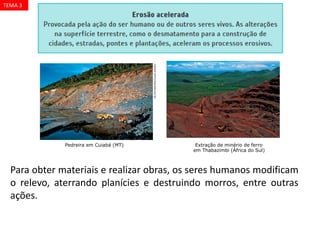 DELFIMMARTINS/OLHARIMAGEM
CHARLESO‘REAR/CORBIS/LATINSTOCK
Pedreira em Cuiabá (MT) Extração de minério de ferro
em Thabazimbi (África do Sul)
Para obter materiais e realizar obras, os seres humanos modificam
o relevo, aterrando planícies e destruindo morros, entre outras
ações.
TEMA 3
 