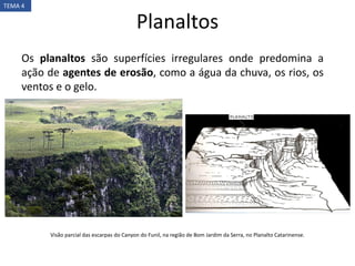 Planaltos
TEMA 4
Os planaltos são superfícies irregulares onde predomina a
ação de agentes de erosão, como a água da chuva, os rios, os
ventos e o gelo.
Visão parcial das escarpas do Canyon do Funil, na região de Bom Jardim da Serra, no Planalto Catarinense.
 